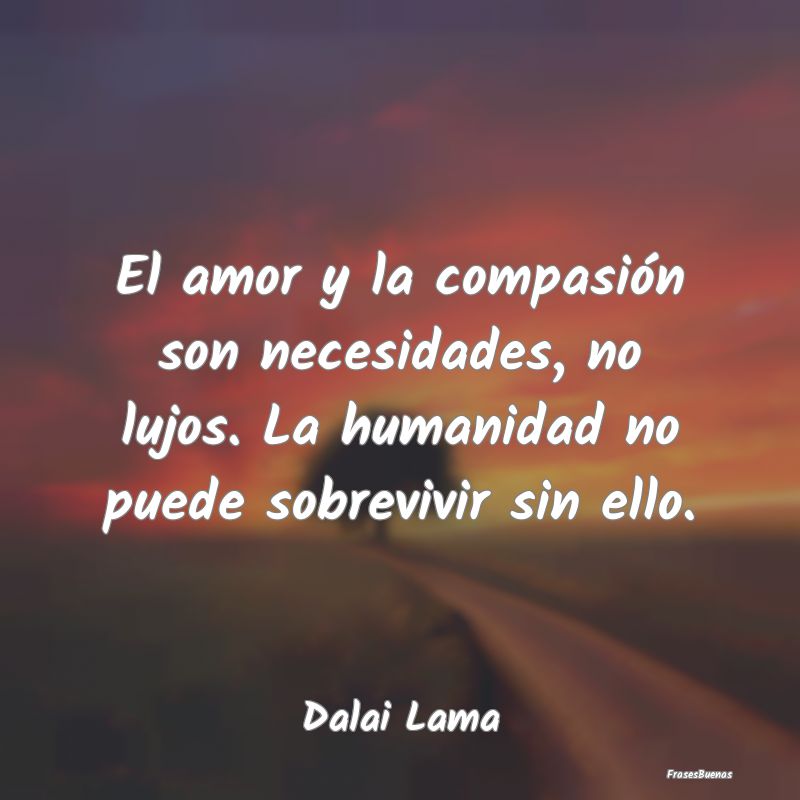 El amor y la compasión son necesidades, no lujos....