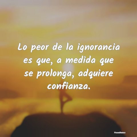 Lo Peor De La Ignorancia Es Que, A Medid