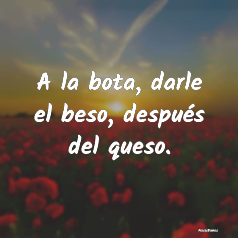 A la bota, darle el beso, después del queso....