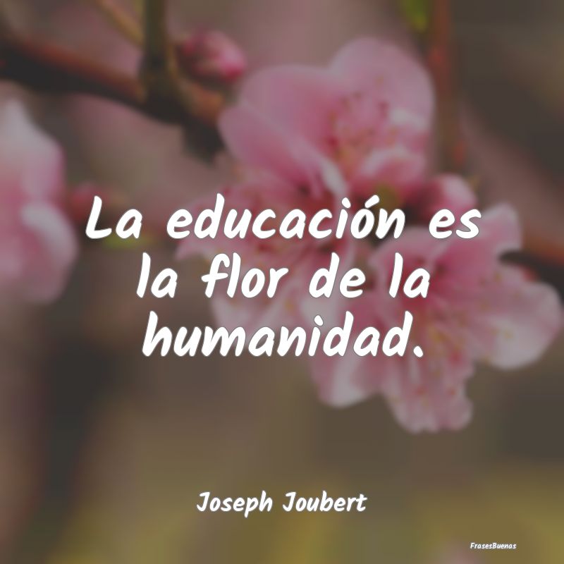La educación es la flor de la humanidad....