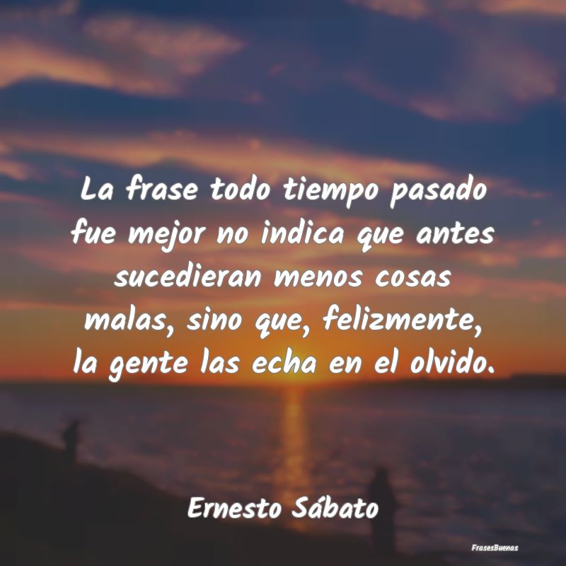 Frases de Ernesto Sábato - La frase todo tiempo pasado fue mejor no