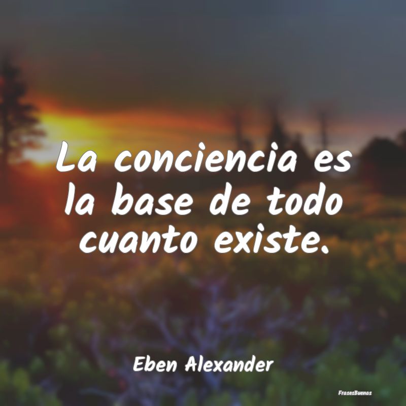 La conciencia es la base de todo cuanto existe....