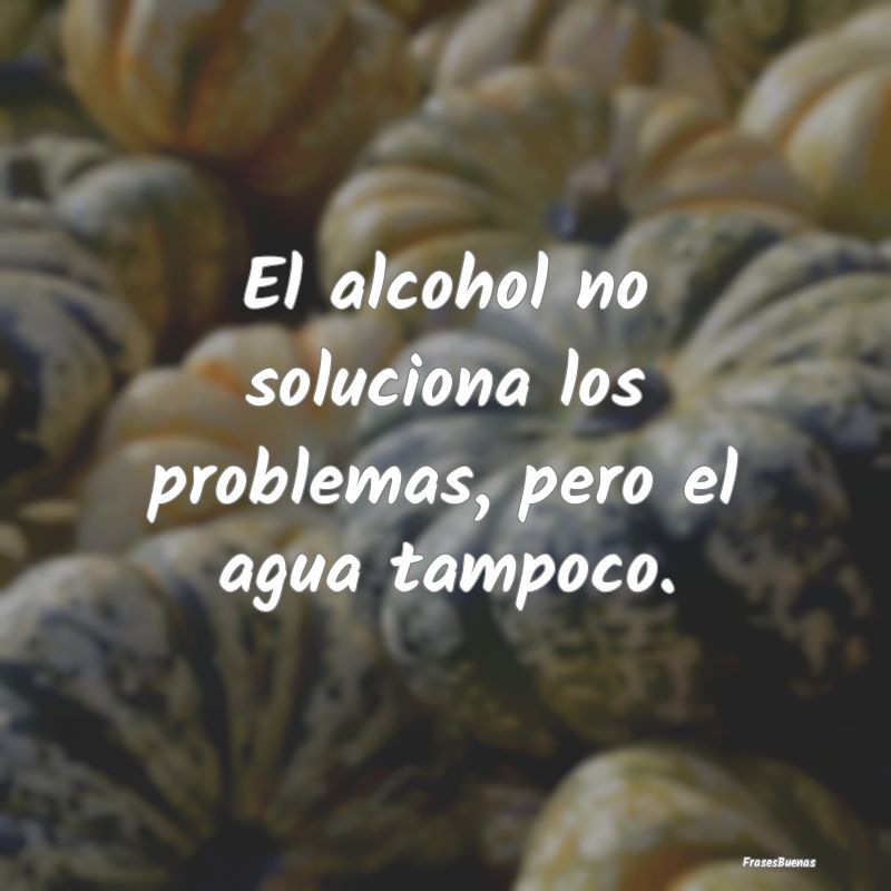El alcohol no soluciona los problemas, pero el agu...