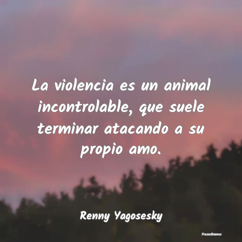 La violencia es un animal incontrolable, que suele...