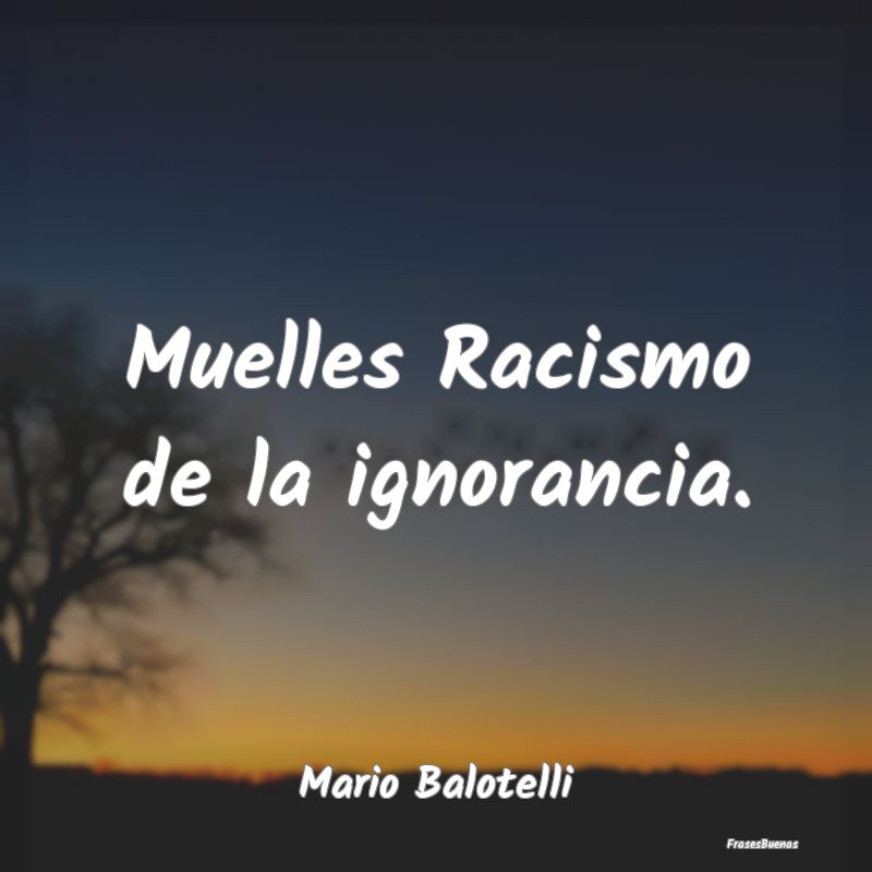 Muelles Racismo de la ignorancia....