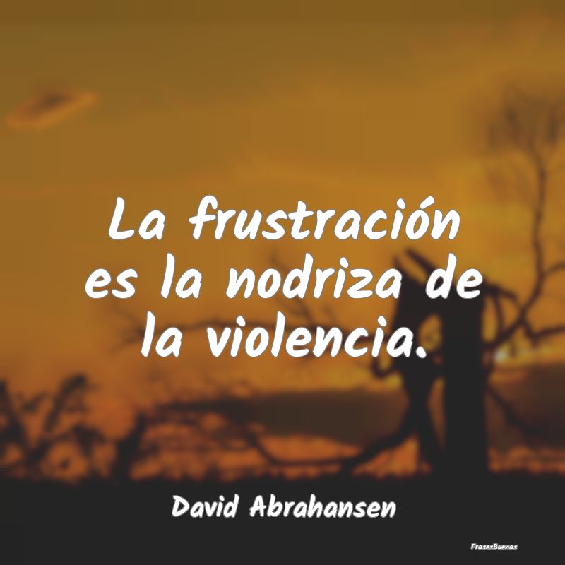 La frustración es la nodriza de la violencia....