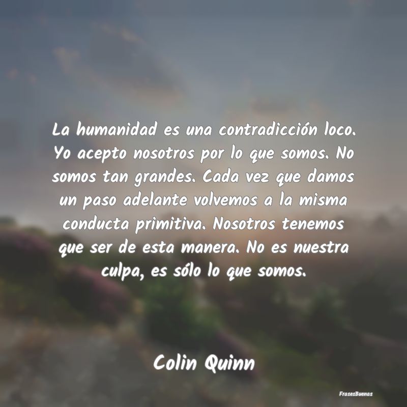 La humanidad es una contradicción loco. Yo acepto...