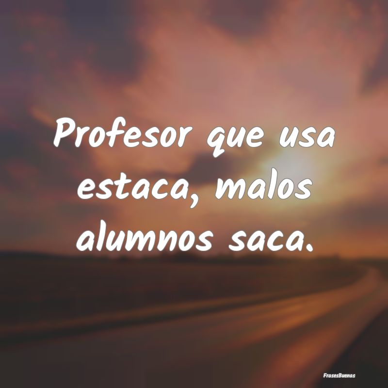 Profesor que usa estaca, malos alumnos saca....