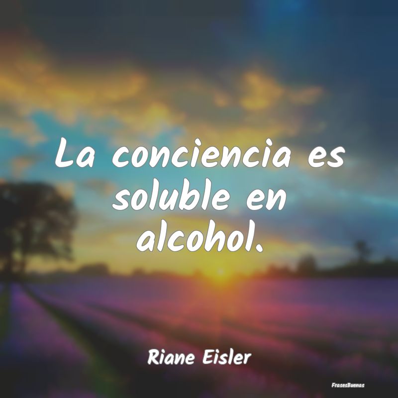 La conciencia es soluble en alcohol....