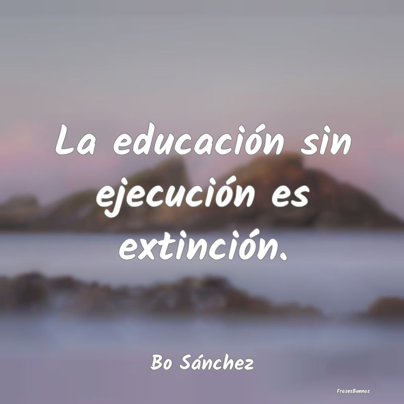La educación sin ejecución es extinción....