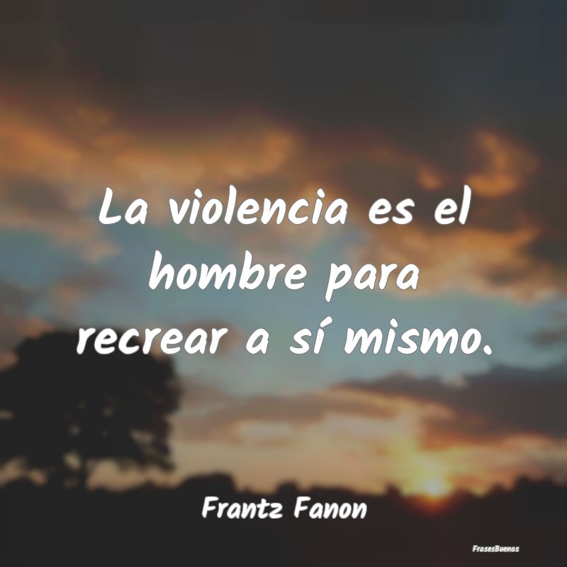 Frases de Violencia - La violencia es el hombre para recrear a sí mismo...