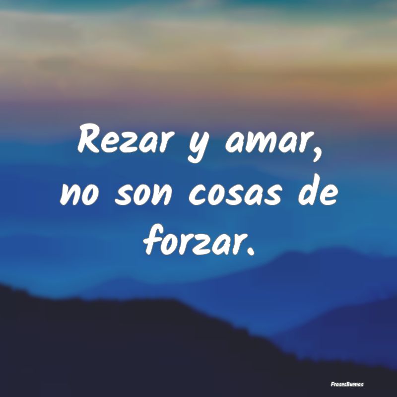 Rezar y amar, no son cosas de forzar....