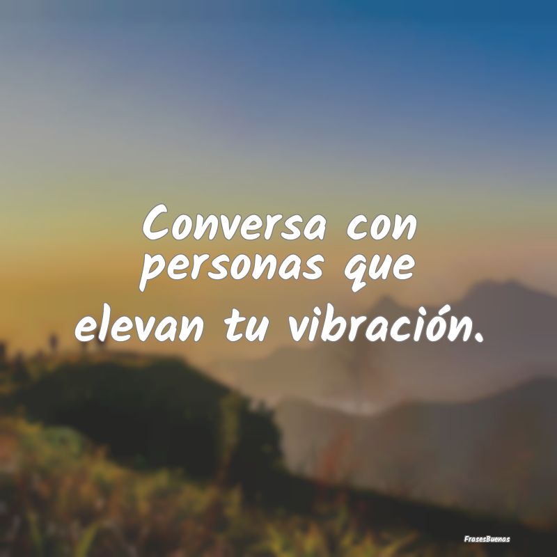 Conversa con personas que elevan tu vibración.
...
