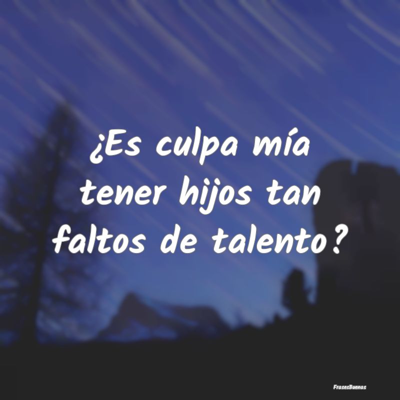 ¿Es culpa mía tener hijos tan faltos de talento?...