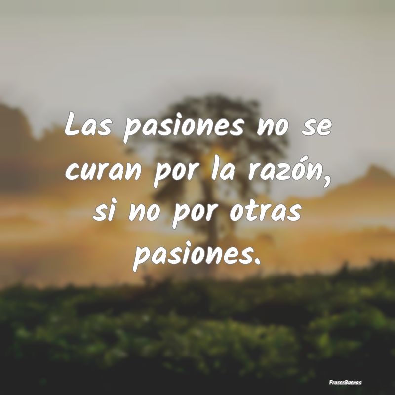 Las pasiones no se curan por la razón, si no por ...