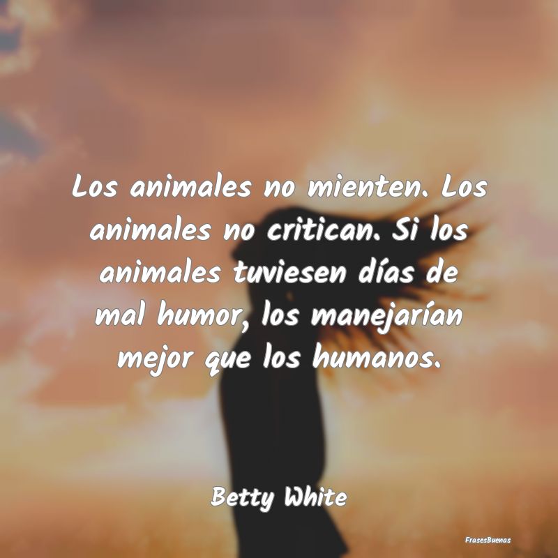 Los animales no mienten. Los animales no critican....