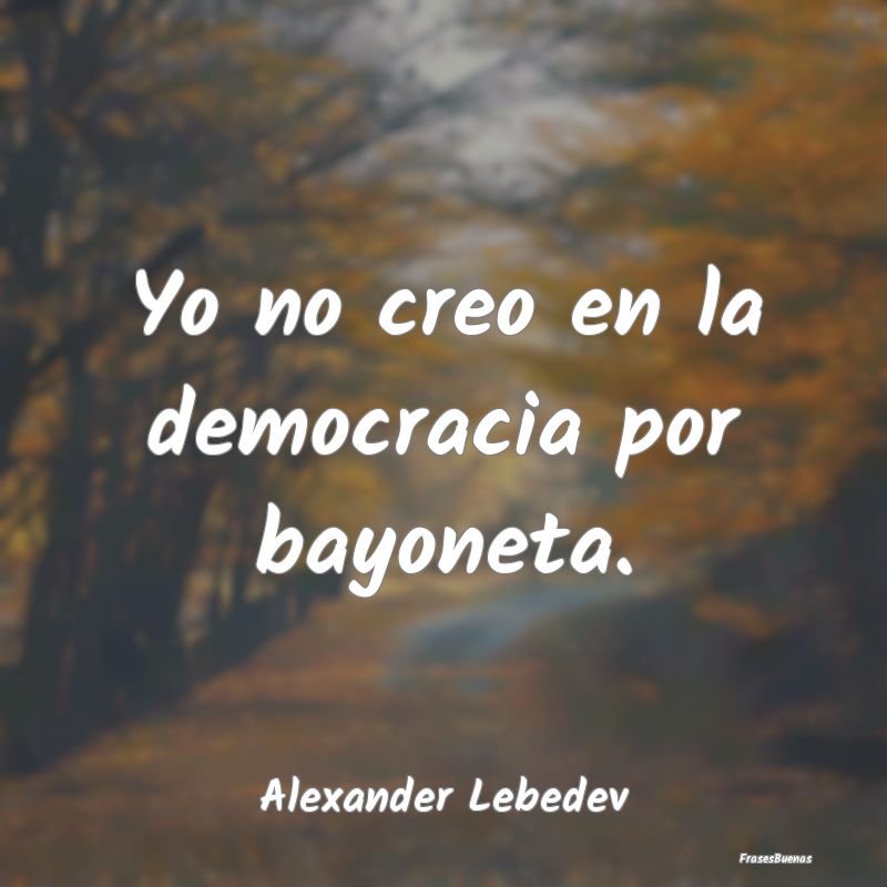 Yo no creo en la democracia por bayoneta....