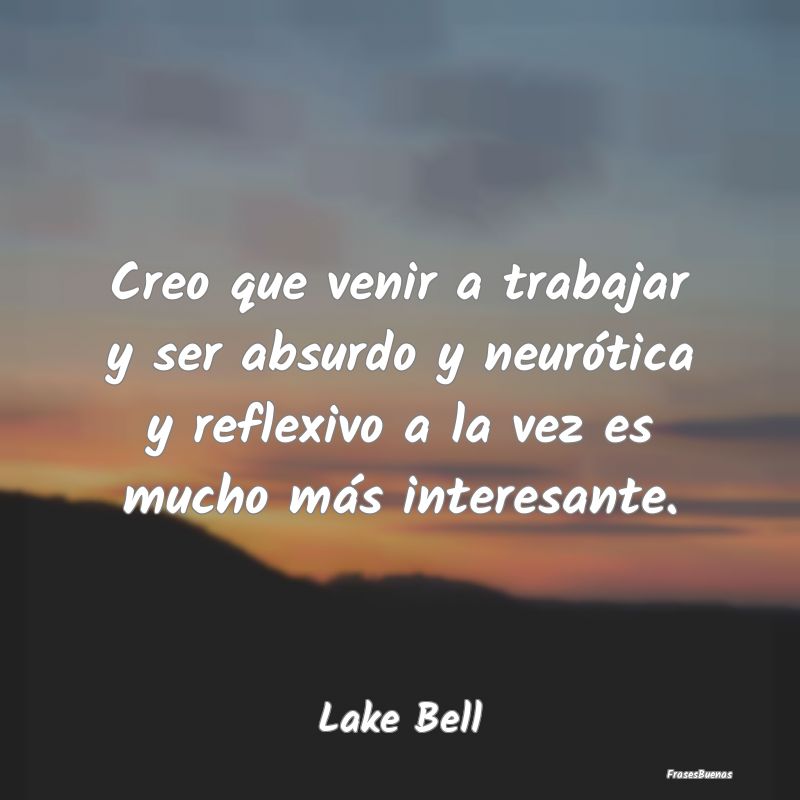 Frases Interesantes - Creo que venir a trabajar y ser absurdo y neuróti...