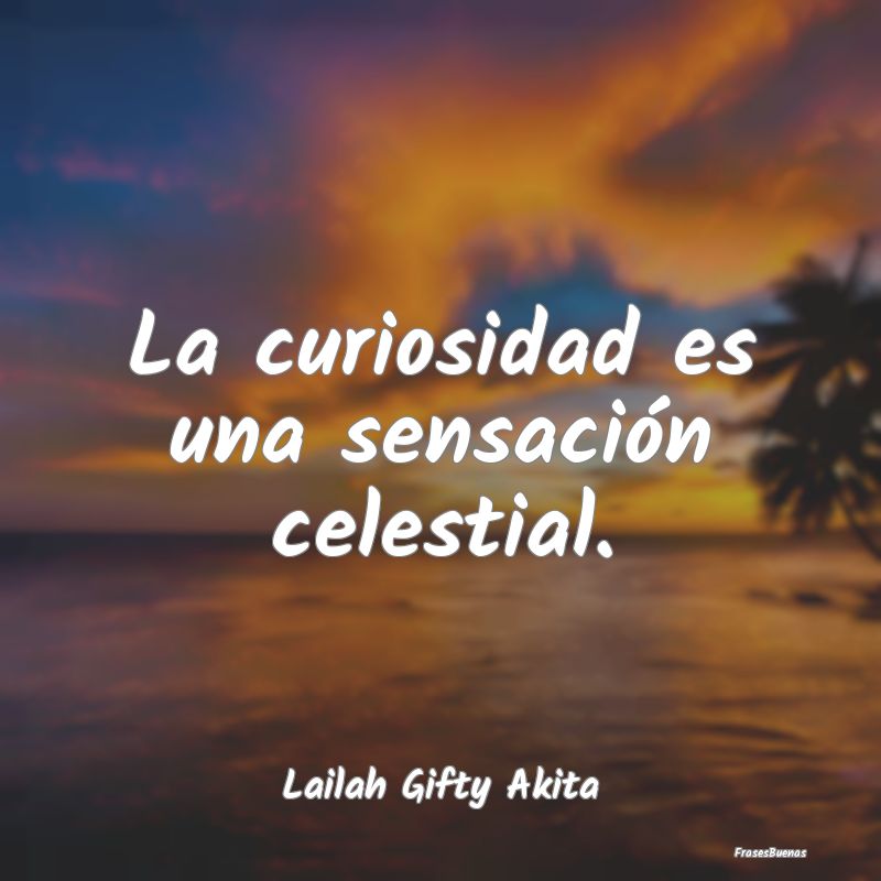 La curiosidad es una sensación celestial....