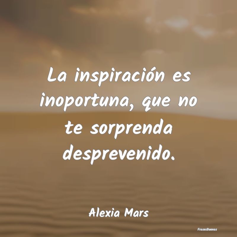 La inspiración es inoportuna, que no te sorprenda...