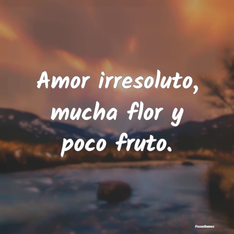 Amor irresoluto, mucha flor y poco fruto....