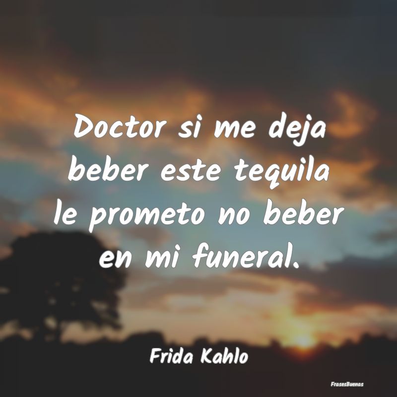 Frases de Frida Kahlo - Doctor si me deja beber este tequila le