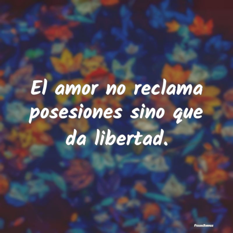 El amor no reclama posesiones sino que da libertad...