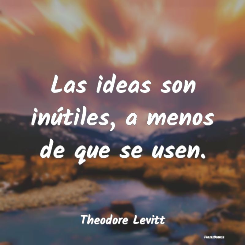 Las ideas son inútiles, a menos de que se usen....