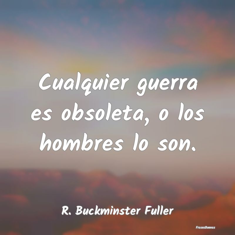 Frases de Guerra - Cualquier guerra es obsoleta, o los hombres lo son...