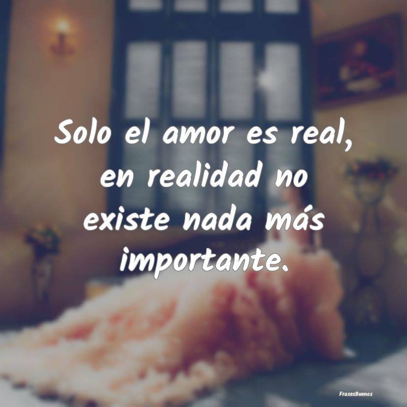 Solo el amor es real, en realidad no existe nada m...