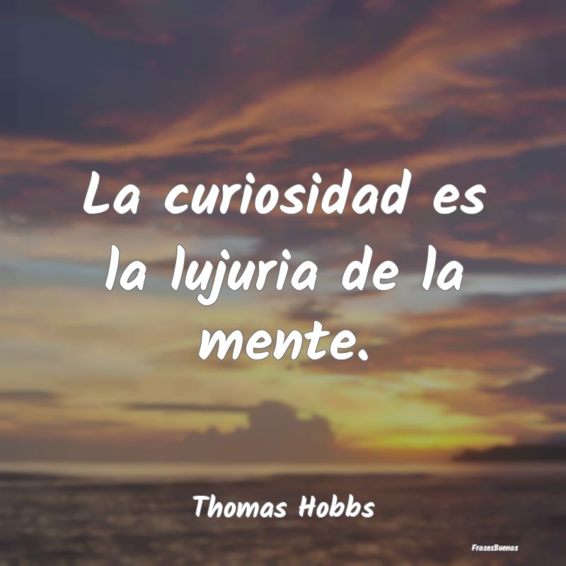 La curiosidad es la lujuria de la mente....