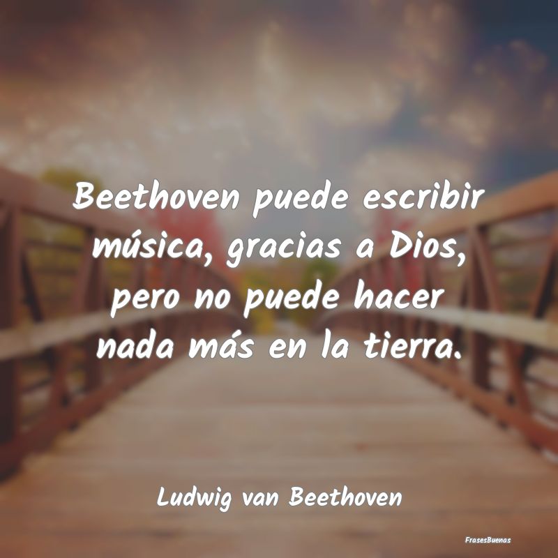 Beethoven puede escribir música, gracias a Dios, ...