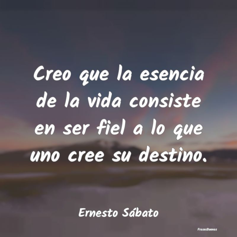 Frases de Ernesto Sábato - Creo que la esencia de la vida consiste
