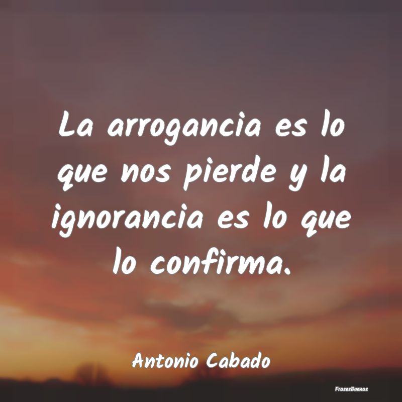 La arrogancia es lo que nos pierde y la ignorancia...