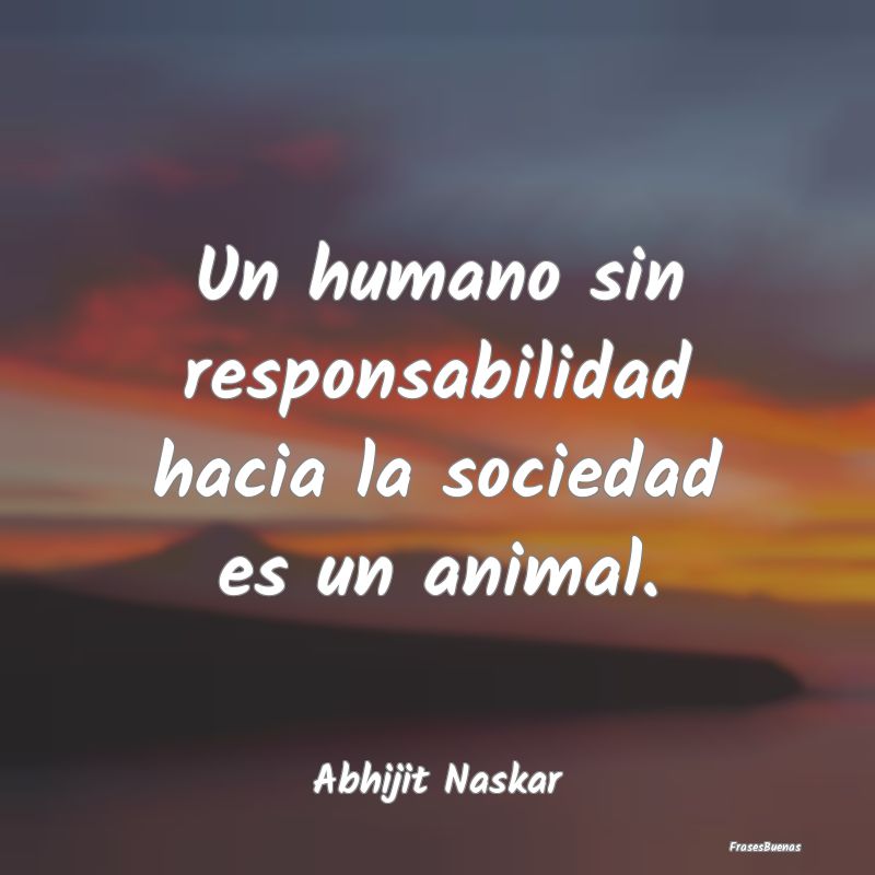 Un humano sin responsabilidad hacia la sociedad es...