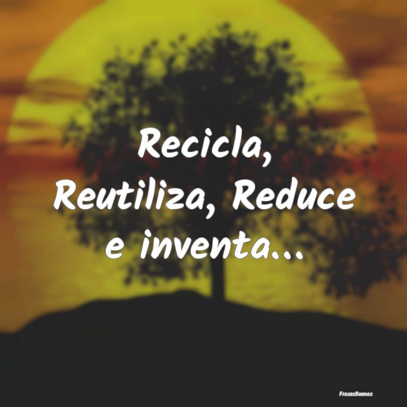 Recicla, Reutiliza, Reduce e inventa…
...