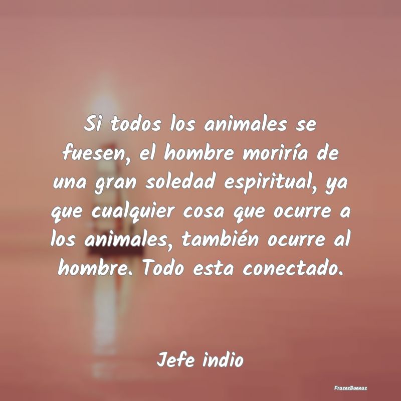 Si todos los animales se fuesen, el hombre morirí...