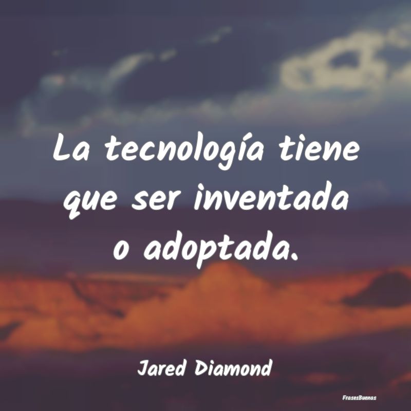 La tecnología tiene que ser inventada o adoptada....