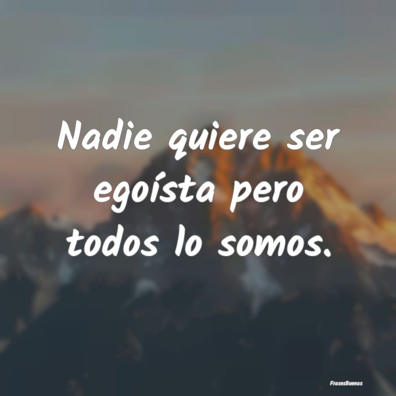 Nadie quiere ser egoísta pero todos lo somos....