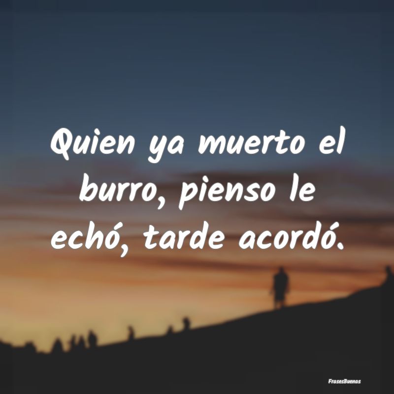 Quien ya muerto el burro, pienso le echó, tarde a...