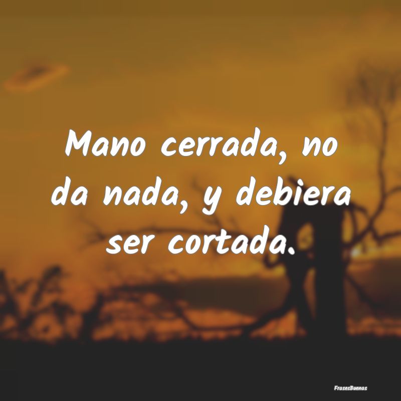 Frases sobre el Egoísmo - Mano cerrada, no da nada, y debiera ser cortada....