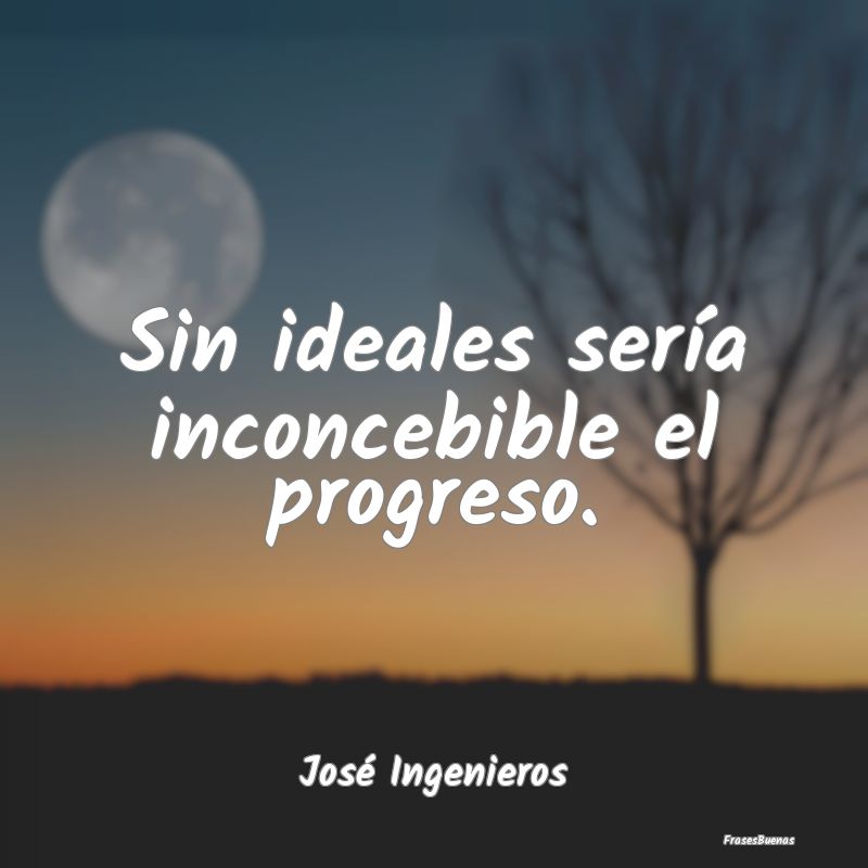 Sin ideales sería inconcebible el progreso....