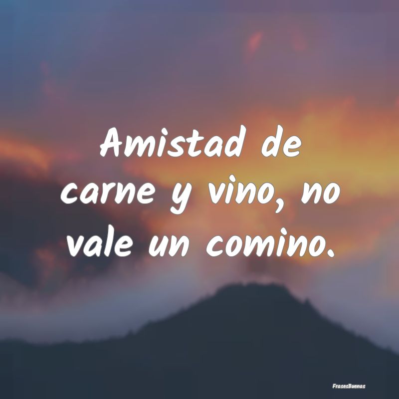 Amistad de carne y vino, no vale un comino....