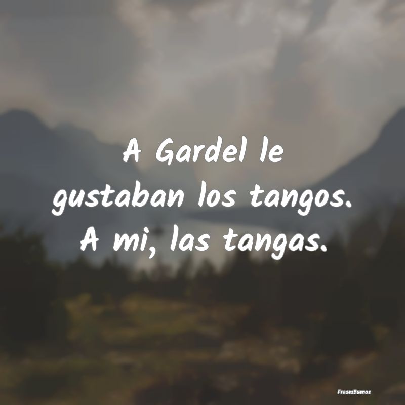 A Gardel le gustaban los tangos. A mi, las tangas....