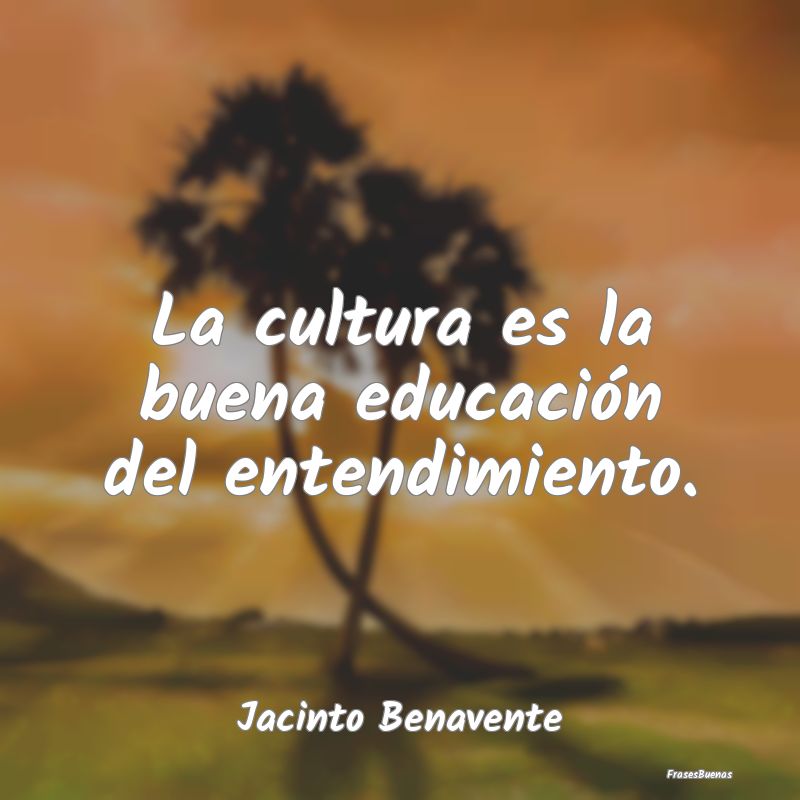 La cultura es la buena educación del entendimient...