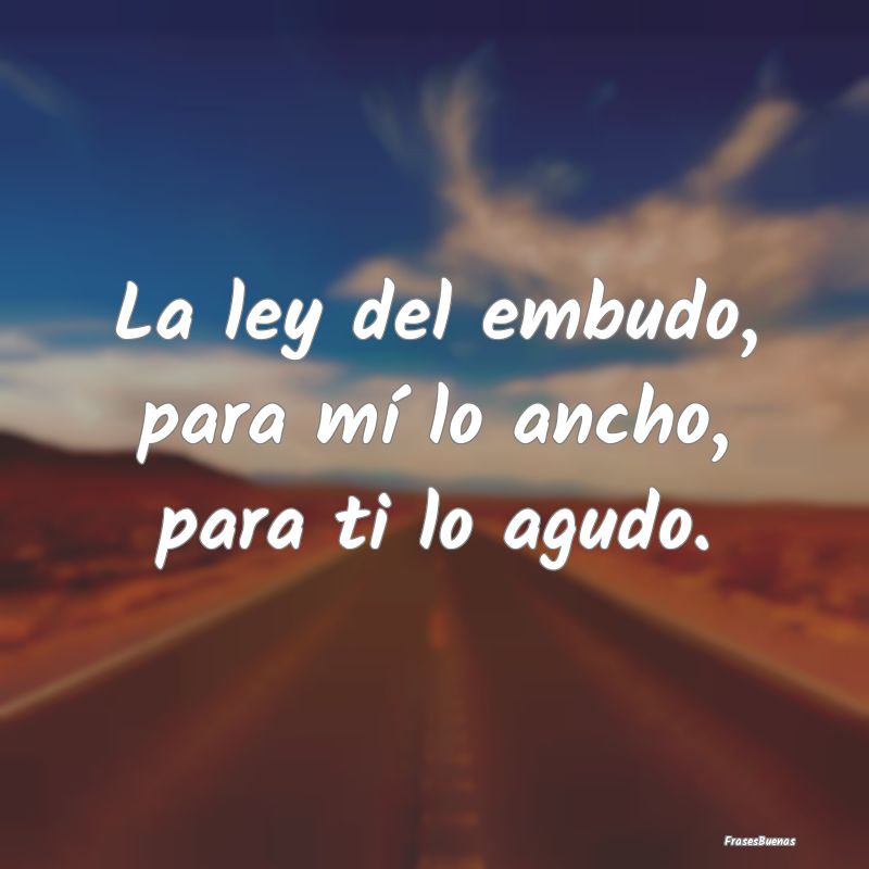 Frases sobre el Egoísmo - La ley del embudo, para mí lo ancho, para ti lo a...