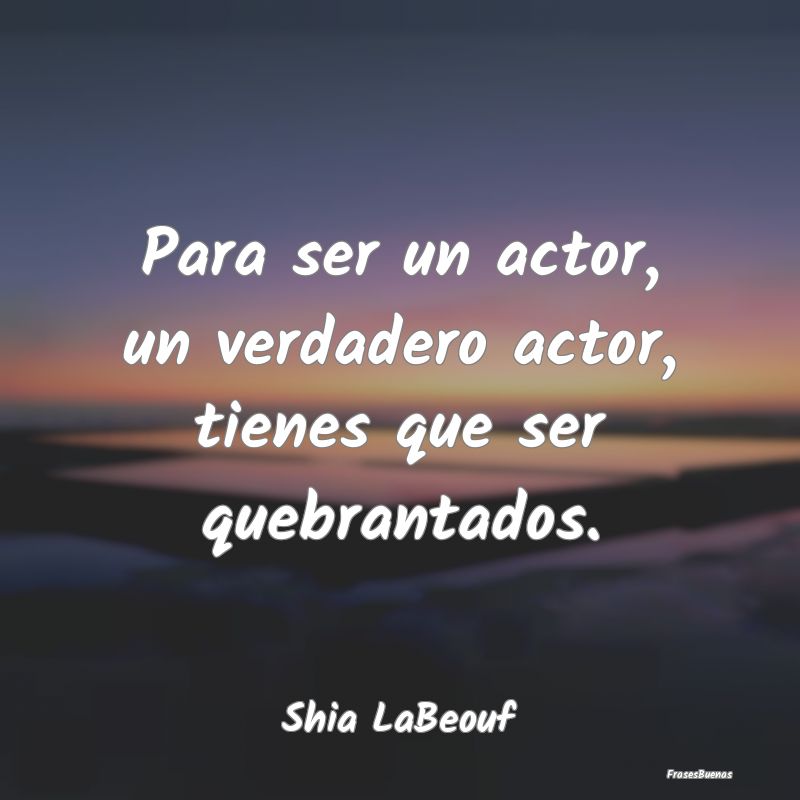 Para ser un actor, un verdadero actor, tienes que ...