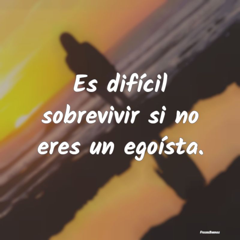 Es difícil sobrevivir si no eres un egoísta....