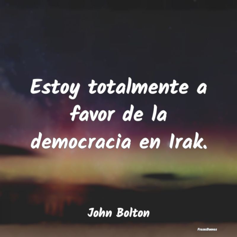 Estoy totalmente a favor de la democracia en Irak....