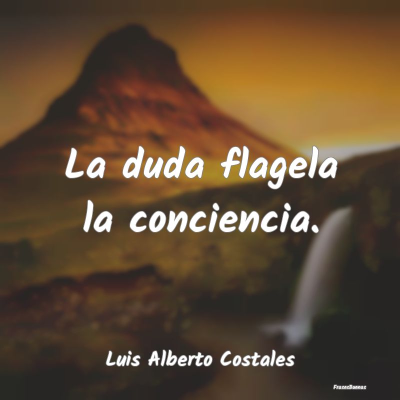 La duda flagela la conciencia....